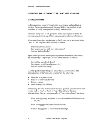 Effective Communication Skills



SPEAKING SKILLS: WHAT TO SAY AND HOW TO SAY IT


Asking Questions

Asking questions is part of being both a good listener and an effective
speaker. Part of developing good listening skills is learning how to ask
questions to verify messages and to clarify understanding.

There are many ways to ask questions. Some are designed to clarify the
message you are receiving. Others are designed to get more information.

Close-ended questions are designed to clarify, and can be answered with a
“yes” or “no” response. Here are some examples:

    Did the truck break down?
    Can we provide you with more information?
    Are you feeling ill today?

Open-ended questions are designed to get more information, and cannot
be answered by a simple “yes” or “no.” Here are some examples:

    How did the truck break down?
    How can we provide you better service?
    How are you feeling today?

Another questioning technique is called the one-point solution. The
characteristics of the “one-point solution” are the following:

•   Identifies an urgent concern
•   Focuses on one issue at a time
•   Forces a choice
•   Leads to a specific solution

When using the “one-point solution” to ask a question, you can use several
words, such as “one” or “best” or “top.” They all have the same
characteristics. Here are some examples of “one-point solution” questions:

    What is the one thing we can do to increase our safety effectiveness on
      the job?

    What is our top priority in the shop this week?

    When is the best time to conduct safety training?




8                        Cornell Local Roads Program
 