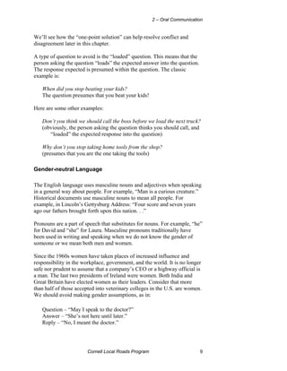 2 – Oral Communication


We’ll see how the “one-point solution” can help resolve conflict and
disagreement later in this chapter.

A type of question to avoid is the “loaded” question. This means that the
person asking the question “loads” the expected answer into the question.
The response expected is presumed within the question. The classic
example is:

   When did you stop beating your kids?
   The question presumes that you beat your kids!

Here are some other examples:

   Don’t you think we should call the boss before we load the next truck?
   (obviously, the person asking the question thinks you should call, and
      “loaded” the expected response into the question)

   Why don’t you stop taking home tools from the shop?
   (presumes that you are the one taking the tools)

Gender-neutral Language

The English language uses masculine nouns and adjectives when speaking
in a general way about people. For example, “Man is a curious creature.”
Historical documents use masculine nouns to mean all people. For
example, in Lincoln’s Gettysburg Address: “Four score and seven years
ago our fathers brought forth upon this nation. . .”

Pronouns are a part of speech that substitutes for nouns. For example, “he”
for David and “she” for Laura. Masculine pronouns traditionally have
been used in writing and speaking when we do not know the gender of
someone or we mean both men and women.

Since the 1960s women have taken places of increased influence and
responsibility in the workplace, government, and the world. It is no longer
safe nor prudent to assume that a company’s CEO or a highway official is
a man. The last two presidents of Ireland were women. Both India and
Great Britain have elected women as their leaders. Consider that more
than half of those accepted into veterinary colleges in the U.S. are women.
We should avoid making gender assumptions, as in:

   Question – “May I speak to the doctor?”
   Answer – “She’s not here until later.”
   Reply – “No, I meant the doctor.”




                       Cornell Local Roads Program                          9
 