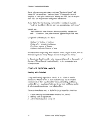 Effective Communication Skills


Avoid using common stereotypes, such as “female architect.” Ask
yourself if you would say, “male architect.” Using gender-neutral
language in your speech and in your writing is a habit you can acquire.
Here are a few ways to deal with gender differences:

Avoid the he/she trap by using plurals or the second person, as in:
   “A driver should slow his/her car when approaching a work zone.”

Instead, use:
    “Drivers should slow their cars when approaching a work zone.”
    OR – “You should slow your car when approaching a work zone.”

Use gender-neutral nouns, like these:

     Mail carrier instead of mailman
     Police officer instead of policeman
     Firefighter instead of fireman
     Person or individual instead of man

Refer to women subjects by their complete names, as you do men, such as:
Ronald Reagan and Nancy Reagan instead of Reagan and Nancy.

In the end, we should consider what is respectful as well as the equality of
the sexes. This will avoid creating hostility before you can get your
message across.

CONFLICT, CRITICISM, ANGER

Dealing with Conflict

Every human being experiences conflict. It is a factor of human
interaction. Whenever two or more human beings are involved in
communication there is potential for misunderstanding, and hence,
conflict. How we handle conflict is key to our own well-being and to
developing and maintaining good relationships.

There are three basic ways to deal effectively in conflict situations:

1. Listen carefully to determine the nature of the conflict
2. Identify areas of agreement
3. Allow the other person a way out




10                       Cornell Local Roads Program
 