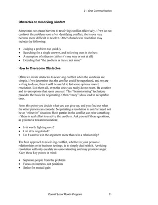 2 – Oral Communication



Obstacles to Resolving Conflict

Sometimes we create barriers to resolving conflict effectively. If we do not
confront the problem soon after identifying conflict, the issues may
become more difficult to resolve. Other obstacles to resolution may
include the following:

•   Judging a problem too quickly
•   Searching for a single answer, and believing ours is the best
•   Assumption of either/or (either it’s my way or not at all)
•   Deciding that “the problem is theirs, not mine”

How to Overcome Obstacles

Often we create obstacles to resolving conflict when the solutions are
simple. If we determine that the conflict could be negotiated, and we are
willing to do so, then it will be useful to list some options toward
resolution. List them all, even the ones you really do not want. Be creative
and invent options that seem unusual. This “brainstorming” technique
provides the basis for negotiating. Often “crazy” ideas lead to acceptable
ones.

From this point you decide what you can give up, and you find out what
the other person can concede. Negotiating a resolution to conflict need not
be an “either/or” situation. Both parties in the conflict can win something
if there is real effort to resolve the problem. Ask yourself these questions,
as you move toward resolution:

•   Is it worth fighting over?
•   Can it be negotiated?
•   Do I want to win the argument more than win a relationship?

The best approach to resolving conflict, whether in your personal
relationships or in business settings, is to simply deal with it. Avoiding
resolution will only escalate misunderstanding and may promote anger.
Keep these key points in mind:

•   Separate people from the problem
•   Focus on interests, not positions
•   Strive for mutual gain




                        Cornell Local Roads Program                          11
 