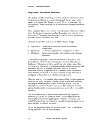Effective Communication Skills


Negotiation, Persuasion, Mediation

The starting point for negotiating in conflict situations is to realize who is
the distressed, unhappy, or concerned individual. Human nature often
causes us to assume it is “the other person.” We say to ourselves, “It’s
their problem.” In the meantime, we actually are the distressed party in the
conflict.

Once we realize that we have control over only our own behavior, we have
taken the first step in resolving conflict. Remember, your behavior is in
your control. You cannot control another’s behavior, except by changing
your own actions toward that individual.

There are at least three tools to use to effect behavior change:

•    Negotiation:   Arranging or managing through discussion or
                    compromise
•    Persuasion:    To move by argument to a new position or belief
•    Mediation:     Intervening in conflict with intent to resolve through
                    discussion

All three tools require you to present information in the form of facts.
Remember the six W’s in the communication process? They come in
handy now. Information involves identifying who, what, where, when,
why, and how. Agreement or at least presentation of information can lead
to discovering ways to persuade individuals involved in conflict.
Persuasion involves using information to convince others that there is
more than one way to look at an issue. Mediation usually introduces a
third party to the conflict in an effort to resolve problems.

There are a variety of negotiation solutions to conflict. One that is easy to
learn and use is the “one-point” solution, which we discussed earlier in
this chapter. The technique is offered in the book, Power Tools: 33
Management Inventions You Can Use Today. This technique involves
getting feedback in the communication process, and involves open-ended
questions.

The one-point solution is the difference between asking for general
feedback like, “What is it you really want?” and asking for a specific
response like, “What is the one thing that will make you change your
mind?” If you only get one response it is usually something specific to use
as the basis for negotiating a solution.

To use the one-point solution just keep the number “one” in mind when
asking questions. Here are some examples:



12                       Cornell Local Roads Program
 