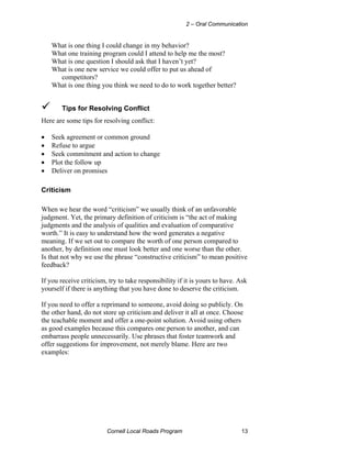 2 – Oral Communication


    What is one thing I could change in my behavior?
    What one training program could I attend to help me the most?
    What is one question I should ask that I haven’t yet?
    What is one new service we could offer to put us ahead of
      competitors?
    What is one thing you think we need to do to work together better?


        Tips for Resolving Conflict
Here are some tips for resolving conflict:

•   Seek agreement or common ground
•   Refuse to argue
•   Seek commitment and action to change
•   Plot the follow up
•   Deliver on promises

Criticism

When we hear the word “criticism” we usually think of an unfavorable
judgment. Yet, the primary definition of criticism is “the act of making
judgments and the analysis of qualities and evaluation of comparative
worth.” It is easy to understand how the word generates a negative
meaning. If we set out to compare the worth of one person compared to
another, by definition one must look better and one worse than the other.
Is that not why we use the phrase “constructive criticism” to mean positive
feedback?

If you receive criticism, try to take responsibility if it is yours to have. Ask
yourself if there is anything that you have done to deserve the criticism.

If you need to offer a reprimand to someone, avoid doing so publicly. On
the other hand, do not store up criticism and deliver it all at once. Choose
the teachable moment and offer a one-point solution. Avoid using others
as good examples because this compares one person to another, and can
embarrass people unnecessarily. Use phrases that foster teamwork and
offer suggestions for improvement, not merely blame. Here are two
examples:




                         Cornell Local Roads Program                         13
 