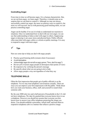 2 – Oral Communication


Controlling Anger

From time to time we all become angry. It is a human characteristic. But,
we are not born angry, we learn anger. Therefore, it should come as no
surprise that we can learn to control it. Although we may not always
successfully control our anger, the more we practice ways to control it, the
more we will succeed. Just as with practicing good listening skills, we can
practice controlling anger.

Anger can be healthy if we use it to help us understand our reactions to
situations. Once we understand how to deal with our own anger, we can
use that understanding to help us deal with anger in others. Suppressing
anger or denying it can cause stress and physical harm. Public officials
often must deal with angry callers or citizens at public meetings. It is easy
to respond to anger with more anger.


       Tips

Here are some tips to help you deal with angry people:

•   Practice good listening skills (remain silent if necessary)
•   Avoid interruption
•   Acknowledge anger (do not tell an angry person, "Now, don't be angry")
•   Do not yell or lecture angry people (it disrespects their points of view)
•   Be responsive by verifying the person's message
•   Be specific about what you are going to do to help
•   Allow angry people a way out regardless of what they say

TELEPHONE SKILLS

Often the first impression that people get of public officials is on the
telephone. Yet we may treat telephone conversations casually. There are
ways you can improve your first impressions with the public. Think about
how you want your business, office, staff, and yourself to sound when
someone calls.

By the year 2000 only two and a half percent of households in the U.S. did
not have telephones. We take for granted that everyone knows how to use
a telephone. However you should not assume that everyone you hire
knows how to answer your office telephone projecting the image you
desire. You should establish a procedure, inform staff, and train them to
respond to telephone calls in a manner that reflects a positive image.




                        Cornell Local Roads Program                        15
 