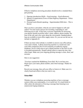Effective Communication Skills


Effective telephone answering procedure should involve a standard three-
part greeting:

1. Opening introduction (Hello – Good morning – Good afternoon)
2. Identity of organization (Town of Eden Highway Department – Police
   Department)
3. Personal touch (Rachel speaking – Superintendent Mills here – This is
   Kevin)

Once you have a procedure, what do you want to happen to calls and
callers? You also need a process for recording, responding to, and
following up on calls. At the least, everyone responsible for answering
your phones should record the caller’s name, address, phone number, the
time of the call, and a few notes about the conversation. Standard phone
logs are available at most office supply stores. Or, you can use the one we
include in Appendix D.

If there are times when nobody is available to answer your office phone,
voice mail is handy. A phone answering machine is a useful tool, and
costs little compared to the ill will created by an endlessly ringing
telephone. Invest a little more to get a digital machine so the time of calls
is recorded automatically. Despite asking callers to report the time, they
often forget. Make sure your outgoing greeting message is clear, short, and
accurate.

Here is one suggestion:

“You have reached the Middleburg Town Hall. We’re not here now.
Please leave your name, phone number, and a brief message. Thanks for
calling.”

Record your message, then call your office to listen to it. Make sure it is
clearly heard and reflects what you want to say.

Voice Mail

Whether you use a telephone answering machine or have a message
system within your municipality, it is a useful tool. It is much better to
offer callers the alternative of leaving a message than listening to an
unanswered ringing telephone.




16                        Cornell Local Roads Program
 