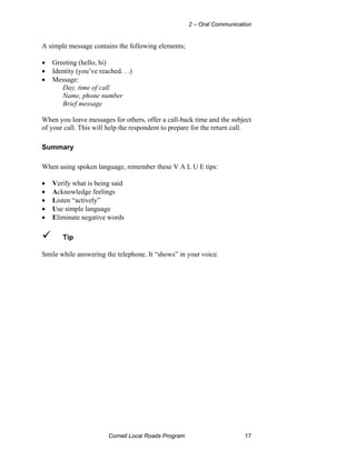 2 – Oral Communication


A simple message contains the following elements;

•   Greeting (hello, hi)
•   Identity (you’ve reached. . .)
•   Message:
       Day, time of call
       Name, phone number
       Brief message

When you leave messages for others, offer a call-back time and the subject
of your call. This will help the respondent to prepare for the return call.

Summary

When using spoken language, remember these V A L U E tips:

•   Verify what is being said
•   Acknowledge feelings
•   Listen “actively”
•   Use simple language
•   Eliminate negative words

       Tip

Smile while answering the telephone. It “shows” in your voice.




                         Cornell Local Roads Program                      17
 