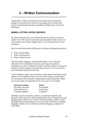 3 – Written Communication
_______________________________________________

Traditionally, written communication has meant letters and memos,
perhaps even casual notes written on a greeting card. In recent years
written communication has been extended to include faxes, email, and
Web pages.

MEMOS, LETTERS, NOTES, REPORTS

No matter what your job, you will find the need to write at one time or
another. You will want to avoid some common pitfalls when you have to
write a letter, press release, budget report, or set of instructions for your
employees.

Here are some basics that will help you in whatever writing task you have.

•   Keep writing simple
•   Keep writing positive
•   Keep writing accurate

Talk the reader's language. This principle relates to one of the key
elements in the communication process, knowing your audience.
Streamline your style. Abraham Lincoln's Gettysburg Address contains ten
sentences and was spoken in less than three minutes. Yet it is one of the
most memorable speeches of all time.

Avoid wordiness. Often, you can shorten wordy phrases and keep writing
simple. It is not difficult. After you write a letter, memo, or instructions
for a procedure, look critically at unnecessary words and phrases. When
one or two words can substitute for five or six, do it. For example:

    Instead of writing:                Write:
    We made a decision…                We decided…
    With reference to…                 Concerning…
    Cooperate together…                Cooperate…

Abraham Lincoln's Gettysburg Address is powerful, masterful, and
persuasive. But, most of us are not professional orators. The point is to use
language that is natural to us. Then it will seem natural to others. Avoid
the jargon that is second nature to you in your job, but which is a foreign
language to others. If you need to use technical language, explain it to
your reader.




                         Cornell Local Roads Program                        19
 