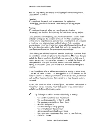Effective Communication Skills


You can keep writing positive by avoiding negative words and phrases.
Look at these examples:

Negative:
We can’t issue the permit until you complete the application.
Drivers won’t be able to use Main Street during the paving project.

Positive:
We can issue the permit when you complete the application
Drivers will use the short detour during the Main Street paving project.

Good grammar, correct spelling, and punctuation reflect a careful writer
and one who respects the audience or reader. Whether you are a good
speller or have forgotten more grammar than you remember, ask someone
to proofread your letters, notices, and instructions. Ask a secretary,
spouse, trusted coworker, or your own grade school student at home. Even
the best writers have editors who check their work. Accuracy shows you
care about your image and that you respect your audience.

Letter writing has become somewhat informal these days. However, there
are some basic formats acceptable to almost everyone. Make sure that you
include the date in your letter. It will help you remember to follow up if
you do not receive a response when you expect it. Include the date on all
correspondence, even your file notes, memos, schedules, and other
writing. It can defend you if your records ever become subject to public
scrutiny.

If you do not know who to address a complaint or inquiry to, avoid using
“Dear Sir” or “Dear Madam.” The best approach is to call and find out the
name of someone to address your letter to. When all else fails, a salutation
such as, Dear Customer Service Representative or Dear General Motors,
can work.

To end your letter, use either “Sincerely yours,” for a more formal letter or
“Sincerely,” for less formality. “Very truly yours” is less common now
and a bit old-fashioned, but is acceptable.

       Try these tips to achieve accuracy and clarity in writing:
       •   Use short words (fewer than 3 syllables)
       •   Use short sentences (fewer than 15 words)
       •   Use short paragraphs (fewer than 5 lines)
       •   Be direct and positive
       •   Use a dictionary to verify spelling
       •   Use spell-check on the computer
       •   Ask someone to proofread your writing
       •   Mark your own common spelling errors in your dictionary
       •   End with “thanks”

20                       Cornell Local Roads Program
 