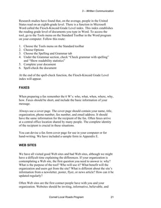 3 – Written Communication


Research studies have found that, on the average, people in the United
States read on an eighth-grade level. There is a function in Microsoft
Word called the Flesch-Kincaid Grade Level index. This index establishes
the reading grade level of documents you type in Word. To access the
tool, go to the Tools menu on the Standard Toolbar in the Word program
on your computer. Follow this route:

1. Choose the Tools menu on the Standard toolbar
2. Choose Options
3. Choose the Spelling and Grammar tab
4. Under the Grammar section, check “Check grammar with spelling”
   and “Show readability statistics”
5. Complete your document
6. Spell-check the document

At the end of the spell-check function, the Flesch-Kincaid Grade Level
index will appear.

FAXES

When preparing a fax remember the 6 W’s: who, what, when, where, why,
how. Faxes should be short, and include the basic information of your
message.

Always use a cover page. The cover page should contain your name, title,
organization, phone number, fax number, and email address. It should
have the same information for the recipient of the fax. Often faxes arrive
at a central office location shared by many people. The complete identity
of the recipient is crucial in these situations.

You can devise a fax form cover page for use in your computer or for
hand-writing. We have included a sample form in Appendix E.

WEB SITES

We have all visited good Web sites and bad Web sites, although we might
have a difficult time explaining the differences. If your organization is
contemplating a Web site, the first question you need to answer is: why?
What is the purpose of the tool? Who will use it? What benefit will the
organization and users get from the site? What is different about the site’s
information from a newsletter, poster, flyer, or news article? How can it be
updated regularly?

Often Web sites are the first contact people have with you and your
organization. Websites should be inviting, informative, believable, and


                        Cornell Local Roads Program                       21
 