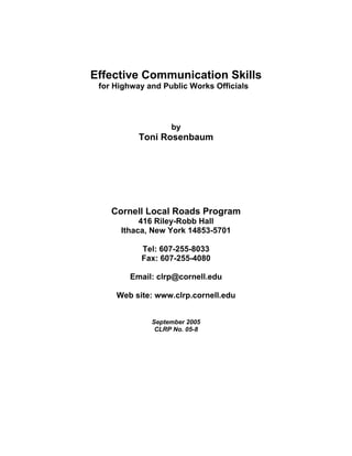 Effective Communication Skills
 for Highway and Public Works Officials




                   by
           Toni Rosenbaum




    Cornell Local Roads Program
           416 Riley-Robb Hall
      Ithaca, New York 14853-5701

           Tel: 607-255-8033
           Fax: 607-255-4080

        Email: clrp@cornell.edu

     Web site: www.clrp.cornell.edu


              September 2005
               CLRP No. 05-8
 