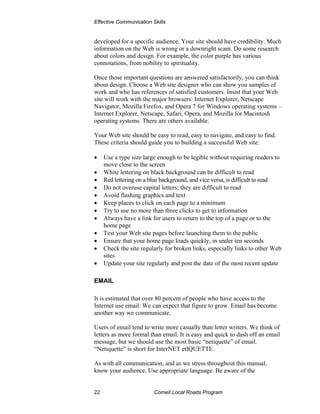 Effective Communication Skills


developed for a specific audience. Your site should have credibility. Much
information on the Web is wrong or a downright scam. Do some research
about colors and design. For example, the color purple has various
connotations, from nobility to spirituality.

Once those important questions are answered satisfactorily, you can think
about design. Choose a Web site designer who can show you samples of
work and who has references of satisfied customers. Insist that your Web
site will work with the major browsers: Internet Explorer, Netscape
Navigator, Mozilla Firefox, and Opera 7 for Windows operating systems –
Internet Explorer, Netscape, Safari, Opera, and Mozilla for Macintosh
operating systems. There are others available.

Your Web site should be easy to read, easy to navigate, and easy to find.
These criteria should guide you to building a successful Web site:

•    Use a type size large enough to be legible without requiring readers to
     move close to the screen
•    White lettering on black background can be difficult to read
•    Red lettering on a blue background, and vice versa, is difficult to read
•    Do not overuse capital letters; they are difficult to read
•    Avoid flashing graphics and text
•    Keep places to click on each page to a minimum
•    Try to use no more than three clicks to get to information
•    Always have a link for users to return to the top of a page or to the
     home page
•    Test your Web site pages before launching them to the public
•    Ensure that your home page loads quickly, in under ten seconds
•    Check the site regularly for broken links, especially links to other Web
     sites
•    Update your site regularly and post the date of the most recent update

EMAIL

It is estimated that over 80 percent of people who have access to the
Internet use email. We can expect that figure to grow. Email has become
another way we communicate.

Users of email tend to write more casually than letter writers. We think of
letters as more formal than email. It is easy and quick to dash off an email
message, but we should use the most basic “netiquette” of email.
“Netiquette” is short for InterNET etIQUETTE.

As with all communication, and as we stress throughout this manual,
know your audience. Use appropriate language. Be aware of the


22                       Cornell Local Roads Program
 