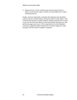 Effective Communication Skills


•    Respect privacy. If you would not pass around a private letter to
     others, do not forward copies of emails (or email addresses) to others
     without permission.

Finally, and most importantly, remember that although email should be
treated as private communication, all email is public to some degree. That
is because the Internet is a public medium. Respect email privacy as much
as you can. Be aware that others can and may read the messages you send
and the messages you receive. This is especially true in the workplace.
Courts have upheld the right of businesses to monitor employees’ email
messages sent from and to workplace computers.




24                       Cornell Local Roads Program
 