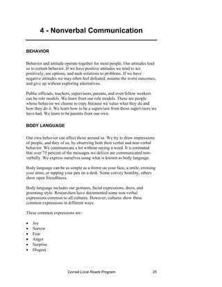 4 - Nonverbal Communication

BEHAVIOR

Behavior and attitude operate together for most people. Our attitudes lead
us to certain behavior. If we have positive attitudes we tend to act
positively, see options, and seek solutions to problems. If we have
negative attitudes we may often feel defeated, assume the worst outcomes,
and give up without exploring alternatives.

Public officials, teachers, supervisors, parents, and even fellow workers
can be role models. We learn from our role models. These are people
whose behavior we choose to copy because we value what they do and
how they do it. We learn how to be a supervisor from those supervisors we
have had. We learn to be parents from our own.

BODY LANGUAGE

Our own behavior can affect those around us. We try to draw impressions
of people, and they of us, by observing both their verbal and non-verbal
behavior. We communicate a lot without saying a word. It is estimated
that over 75 percent of the messages we deliver are communicated non-
verbally. We express ourselves using what is known as body language.

Body language can be as simple as a frown on your face, a smile, crossing
your arms, or tapping your pen on a desk. Some convey hostility, others
show open friendliness.

Body language includes our gestures, facial expressions, dress, and
grooming style. Researchers have documented some non-verbal
expressions common to all cultures. However, cultures show these
common expressions in different ways.

These common expressions are:

•   Joy
•   Sorrow
•   Fear
•   Anger
•   Surprise
•   Disgust




                       Cornell Local Roads Program                      25
 