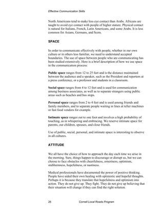 Effective Communication Skills


North Americans tend to make less eye contact than Arabs. Africans are
taught to avoid eye contact with people of higher stature. Physical contact
is natural for Italians, French, Latin Americans, and some Arabs. It is less
common for Asians, Germans, and Scots.

SPACE

In order to communicate effectively with people, whether in our own
culture or in others less familiar, we need to understand accepted
boundaries. The use of space between people who are communicating has
been studied extensively. Here is a brief description of how we use space
in the communication process:

Public space ranges from 12 to 25 feet and is the distance maintained
between the audience and a speaker, such as the President and reporters at
a press conference, or a professor and students in a classroom.

Social space ranges from 4 to 12 feet and is used for communication
among business associates, as well as to separate strangers using public
areas such as beaches and bus stops.

Personal space ranges from 2 to 4 feet and is used among friends and
family members, and to separate people waiting in lines at teller machines
or fast food vendors for example.

Intimate space ranges out to one foot and involves a high probability of
touching, as in whispering and embracing. We reserve intimate space for
parents, our children, spouses, and close friends.

Use of public, social, personal, and intimate space is interesting to observe
in all cultures.

ATTITUDE

We all have the choice of how to approach the day each time we arise in
the morning. Sure, things happen to discourage or disrupt us, but we can
choose to face obstacles with cheerfulness, orneriness, optimism,
stubbornness, hopefulness, or nastiness.

Medical professionals have documented the power of positive thinking.
People have aided their own healing with optimistic and hopeful thoughts.
Perhaps it is because they translate that hopefulness and optimism into
action. They do not give up. They fight. They do not give up believing that
their situation will change if they can find the right solution.



26                       Cornell Local Roads Program
 