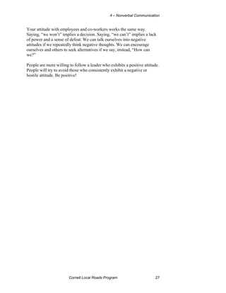 4 – Nonverbal Communication


Your attitude with employees and co-workers works the same way.
Saying, “we won’t” implies a decision. Saying, “we can’t” implies a lack
of power and a sense of defeat. We can talk ourselves into negative
attitudes if we repeatedly think negative thoughts. We can encourage
ourselves and others to seek alternatives if we say, instead, “How can
we?”

People are more willing to follow a leader who exhibits a positive attitude.
People will try to avoid those who consistently exhibit a negative or
hostile attitude. Be positive!




                        Cornell Local Roads Program                       27
 