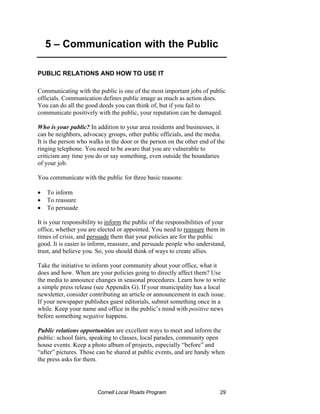 5 – Communication with the Public

PUBLIC RELATIONS AND HOW TO USE IT

Communicating with the public is one of the most important jobs of public
officials. Communication defines public image as much as action does.
You can do all the good deeds you can think of, but if you fail to
communicate positively with the public, your reputation can be damaged.

Who is your public? In addition to your area residents and businesses, it
can be neighbors, advocacy groups, other public officials, and the media.
It is the person who walks in the door or the person on the other end of the
ringing telephone. You need to be aware that you are vulnerable to
criticism any time you do or say something, even outside the boundaries
of your job.

You communicate with the public for three basic reasons:

•   To inform
•   To reassure
•   To persuade

It is your responsibility to inform the public of the responsibilities of your
office, whether you are elected or appointed. You need to reassure them in
times of crisis, and persuade them that your policies are for the public
good. It is easier to inform, reassure, and persuade people who understand,
trust, and believe you. So, you should think of ways to create allies.

Take the initiative to inform your community about your office, what it
does and how. When are your policies going to directly affect them? Use
the media to announce changes in seasonal procedures. Learn how to write
a simple press release (see Appendix G). If your municipality has a local
newsletter, consider contributing an article or announcement in each issue.
If your newspaper publishes guest editorials, submit something once in a
while. Keep your name and office in the public’s mind with positive news
before something negative happens.

Public relations opportunities are excellent ways to meet and inform the
public: school fairs, speaking to classes, local parades, community open
house events. Keep a photo album of projects, especially “before” and
“after” pictures. Those can be shared at public events, and are handy when
the press asks for them.




                        Cornell Local Roads Program                        29
 