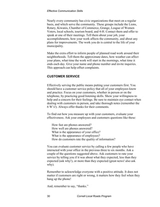 Effective Communication Skills


Nearly every community has civic organizations that meet on a regular
basis, and which serve the community. These groups include the Lions,
Rotary, Kiwanis, Chamber of Commerce, Grange, League of Women
Voters, local schools, tourism board, and 4-H. Contact them and offer to
speak at one of their meetings. Tell them about your job, your
accomplishments, how your work affects the community, and about any
plans for improvements. The work you do is central to the life of your
municipality.

Make the extra effort to inform people of planned road work around their
neighborhoods. Tell them the approximate dates, how weather can affect
your plans, what time the work will start in the mornings, what time it
ends each day. Give your name and phone number and invite inquiries.
This approach can help offset complaints.

CUSTOMER SERVICE

Effectively serving the public means putting your customers first. You
should have a customer service policy that all of your employees know
and practice. Focus on your customers, whether in person or on the
telephone, by practicing good listening skills. Show your willingness to
help and a concern for their feelings. Be sure to maintain eye contact when
dealing with customers in person, and take thorough notes (remember the
6 W’s!). Always offer thanks for their comments.

To find out how you measure up with your customers, evaluate your
effectiveness. Ask your employees and customers questions like these:

     How fast are phones answered?
     How well are phones answered?
     What is the appearance of your office?
     What is the appearance of employees?
     How do customers rate the quality of information?

You can evaluate customer service by calling a few people who have
interacted with your office in the previous three to six months. Ask a
couple of the questions suggested above. Ask customers to rate your
service by telling you if it was about what they expected, less than they
expected (ask why!), or more than they expected (great news! also ask
why).

Remember to acknowledge everyone with a positive attitude. It does not
matter if customers are right or wrong, it matters how they feel when they
hang up the phone!

And, remember to say, “thanks.”


30                       Cornell Local Roads Program
 