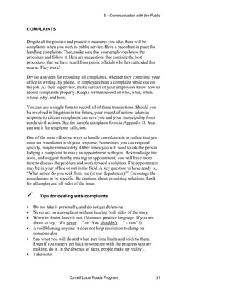 5 – Communication with the Public


COMPLAINTS

Despite all the positive and proactive measures you take, there will be
complaints when you work in public service. Have a procedure in place for
handling complaints. Then, make sure that your employees know the
procedure and follow it. Here are suggestions that combine the best
procedures that we have heard from public officials who have attended this
course. They work!

Devise a system for recording all complaints, whether they come into your
office in writing, by phone, or employees hear a complaint while out on
the job. As their supervisor, make sure all of your employees know how to
record complaints properly. Keep a written record of who, what, when,
where, why, and how.

You can use a single form to record all of these transactions. Should you
be involved in litigation in the future, your record of actions taken in
response to citizen complaints can save you and your municipality from
costly civil actions. See the sample complaint form in Appendix D. You
can use it for telephone calls, too.

One of the most effective ways to handle complaints is to realize that you
must set boundaries with your response. Sometimes you can respond
quickly, maybe immediately. Other times you will need to ask the person
lodging a complaint to make an appointment with you. Acknowledge the
issue, and suggest that by making an appointment, you will have more
time to discuss the problem and work toward a solution. The appointment
may be in your office or out in the field. A key question to have ready is,
“What action do you seek from me (or our department)?” Encourage the
complainant to be specific. Be cautious about promising solutions. Look
for all angles and all sides of the issue.

       Tips for dealing with complaints

•   Do not take it personally, and do not get defensive
•   Never act on a complaint without hearing both sides of the story
•   When in doubt, leave it out. (Maintain positive language. If you are
    about to say, “We never. . .” or “You shouldn’t. . .” – don’t!)
•   Avoid blaming anyone: it does not help resolution to dump on
    someone else
•   Say what you will do and when (set time limits and stick to them.
    Even if you merely get back to someone with the progress you are
    making, do it. In the absence of facts, people make up reality).
•   Take notes




                        Cornell Local Roads Program                          31
 