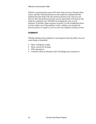 Effective Communication Skills


Effective communication comes full circle when you have listened, taken
action, and then informed the person who made the complaint that the
problem has been dealt with. Be careful to promise only what you can
deliver! Once the problem has been solved, report back to the person who
made the complaint. Say THANKS for bringing the issue to your
attention. If possible, thank someone in person. Let the complainant know
you have taken care of the problem. Lastly, whether you consider the
process positive or negative, use it in your next employee training session.

SUMMARY

Whether dealing with complaints or just inquiries from the public, here are
some things to remember:

•    Show willingness to help
•    Show concern for feelings
•    Offer alternatives
•    Astonish! (offer an alternative that will delight your customers!)




32                       Cornell Local Roads Program
 