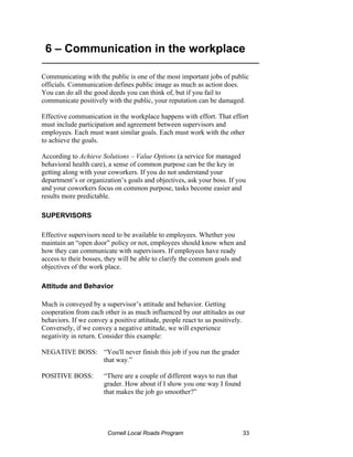 6 – Communication in the workplace
__________________________________________________

Communicating with the public is one of the most important jobs of public
officials. Communication defines public image as much as action does.
You can do all the good deeds you can think of, but if you fail to
communicate positively with the public, your reputation can be damaged.

Effective communication in the workplace happens with effort. That effort
must include participation and agreement between supervisors and
employees. Each must want similar goals. Each must work with the other
to achieve the goals.

According to Achieve Solutions – Value Options (a service for managed
behavioral health care), a sense of common purpose can be the key in
getting along with your coworkers. If you do not understand your
department’s or organization’s goals and objectives, ask your boss. If you
and your coworkers focus on common purpose, tasks become easier and
results more predictable.

SUPERVISORS

Effective supervisors need to be available to employees. Whether you
maintain an “open door” policy or not, employees should know when and
how they can communicate with supervisors. If employees have ready
access to their bosses, they will be able to clarify the common goals and
objectives of the work place.

Attitude and Behavior

Much is conveyed by a supervisor’s attitude and behavior. Getting
cooperation from each other is as much influenced by our attitudes as our
behaviors. If we convey a positive attitude, people react to us positively.
Conversely, if we convey a negative attitude, we will experience
negativity in return. Consider this example:

NEGATIVE BOSS: “You'll never finish this job if you run the grader
               that way.”

POSITIVE BOSS:        “There are a couple of different ways to run that
                      grader. How about if I show you one way I found
                      that makes the job go smoother?”




                        Cornell Local Roads Program                       33
 