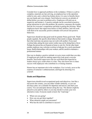 Effective Communication Skills


Consider how to approach problems in the workplace. If there is a job to
complete, materials are late arriving, an employee key to the operation
called in sick, and a vehicle has broken down, it is easy to literally throw
up your hands and voice despair. Such behavior conveys an attitude of
defeat before you start to problem-solve. Employees will pick up on
negativity and imitate it. A positive attitude can be converted to positive
group interaction to solve the problem. Be assertive, announce the trouble,
and ask for everyone’s cooperation and help in getting the job done. When
employees know that supervisors believe in their abilities, and will work
with them to be successful, positive attitudes will convert into positive
behaviors.

Supervisors should not take good work for granted. Praise good work. Thank
people regularly. Be specific about behavior that needs to change. Remember
that what motivates one person may not work with another. If you need
overtime help, asking the most senior worker may not be doing them a favor.
Perhaps the person has an ill parent at home to care for. On the other hand,
another employee may welcome overtime to help pay for a newly purchased
house. Build relationships with your workers, and be careful to maintain a
professional manner.

One way to display a positive attitude is to give more credit than you take.
If employees get credit for making supervisors look good, everyone
benefits. Successful supervisors who are well-liked and respected as
leaders always give credit where it is due. They also know how to share
success with employees who contribute to a winning situation.

Humor has an important role in the workplace. Use it wisely, never at the
expense of someone’s embarrassment, and begin by directing it to
yourself.

Goals and Objectives

Supervisors should reveal occupational goals and objectives. Just like a
trip across the country, you can either wander aimlessly, or you can
develop a plan, set a schedule for departure and arrival, and chart your
course. You can anticipate detours along the way. The detours might be
placed in your path by others or you may decide to create your own
alternative route. Everyone needs to know the “road map.”

•    Where are you going?
•    How can you get there together?
•    What obstacles might you encounter?
•    Who has the skill to contribute to success?




34                       Cornell Local Roads Program
 