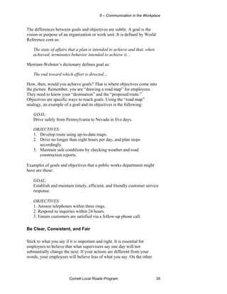 6 – Communication in the Workplace


The differences between goals and objectives are subtle. A goal is the
vision or purpose of an organization or work unit. It is defined by World
Reference.com as:

   The state of affairs that a plan is intended to achieve and that, when
   achieved, terminates behavior intended to achieve it…

Merriam-Webster’s dictionary defines goal as:

   The end toward which effort is directed…

How, then, would you achieve goals? That is where objectives come into
the picture. Remember, you are “drawing a road map” for employees.
They need to know your “destination” and the “proposed route.”
Objectives are specific ways to reach goals. Using the “road map”
analogy, an example of a goal and its objectives is the following:

   GOAL:
   Drive safely from Pennsylvania to Nevada in five days.

   OBJECTIVES:
   1. Develop route using up-to-date maps.
   2. Drive no longer than eight hours per day, and plan stops
      accordingly.
   3. Maintain safe conditions by checking weather and road
      construction reports.

Examples of goals and objectives that a public works department might
have are these:

   GOAL:
   Establish and maintain timely, efficient, and friendly customer service
   response.

   OBJECTIVES:
   1. Answer telephones within three rings.
   2. Respond to inquiries within 24 hours.
   3. Ensure customers are satisfied via a follow-up phone call.

Be Clear, Consistent, and Fair

Stick to what you say if it is important and right. It is essential for
employees to believe that what supervisors say one day will not
substantially change the next. If your actions are different from your
words, your employees will believe less of what you say. On the other



                        Cornell Local Roads Program                         35
 