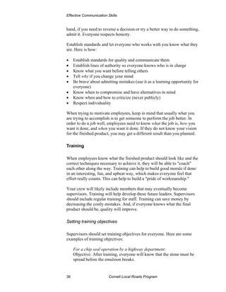 Effective Communication Skills


hand, if you need to reverse a decision or try a better way to do something,
admit it. Everyone respects honesty.

Establish standards and let everyone who works with you know what they
are. Here is how:

•    Establish standards for quality and communicate them
•    Establish lines of authority so everyone knows who is in charge
•    Know what you want before telling others
•    Tell why if you change your mind
•    Be brave about admitting mistakes (use it as a learning opportunity for
     everyone)
•    Know when to compromise and have alternatives in mind
•    Know when and how to criticize (never publicly)
•    Respect individuality

When trying to motivate employees, keep in mind that usually what you
are trying to accomplish is to get someone to perform the job better. In
order to do a job well, employees need to know what the job is, how you
want it done, and when you want it done. If they do not know your vision
for the finished product, you may get a different result than you planned.

Training

When employees know what the finished product should look like and the
correct techniques necessary to achieve it, they will be able to "coach"
each other along the way. Training can help to build good morale if done
in an interesting, fun, and upbeat way, which makes everyone feel that
effort really counts. This can help to build a "pride of workmanship."

Your crew will likely include members that may eventually become
supervisors. Training will help develop these future leaders. Supervisors
should include regular training for staff. Training can save money by
decreasing the costly mistakes. And, if everyone knows what the final
product should be, quality will improve.

Setting training objectives

Supervisors should set training objectives for everyone. Here are some
examples of training objectives:

     For a chip seal operation by a highway department:
     Objective: After training, everyone will know that the stone must be
     spread before the emulsion breaks.


36                       Cornell Local Roads Program
 