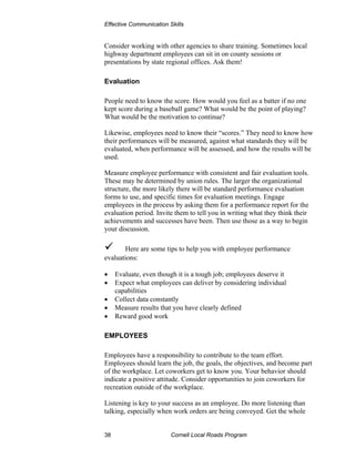 Effective Communication Skills


Consider working with other agencies to share training. Sometimes local
highway department employees can sit in on county sessions or
presentations by state regional offices. Ask them!

Evaluation

People need to know the score. How would you feel as a batter if no one
kept score during a baseball game? What would be the point of playing?
What would be the motivation to continue?

Likewise, employees need to know their “scores.” They need to know how
their performances will be measured, against what standards they will be
evaluated, when performance will be assessed, and how the results will be
used.

Measure employee performance with consistent and fair evaluation tools.
These may be determined by union rules. The larger the organizational
structure, the more likely there will be standard performance evaluation
forms to use, and specific times for evaluation meetings. Engage
employees in the process by asking them for a performance report for the
evaluation period. Invite them to tell you in writing what they think their
achievements and successes have been. Then use those as a way to begin
your discussion.

       Here are some tips to help you with employee performance
evaluations:

•    Evaluate, even though it is a tough job; employees deserve it
•    Expect what employees can deliver by considering individual
     capabilities
•    Collect data constantly
•    Measure results that you have clearly defined
•    Reward good work

EMPLOYEES

Employees have a responsibility to contribute to the team effort.
Employees should learn the job, the goals, the objectives, and become part
of the workplace. Let coworkers get to know you. Your behavior should
indicate a positive attitude. Consider opportunities to join coworkers for
recreation outside of the workplace.

Listening is key to your success as an employee. Do more listening than
talking, especially when work orders are being conveyed. Get the whole


38                       Cornell Local Roads Program
 