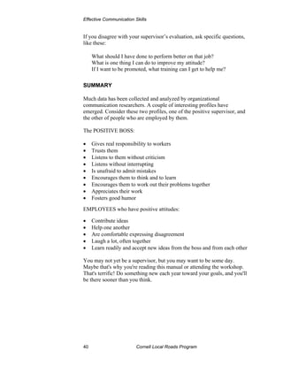 Effective Communication Skills


If you disagree with your supervisor’s evaluation, ask specific questions,
like these:

     What should I have done to perform better on that job?
     What is one thing I can do to improve my attitude?
     If I want to be promoted, what training can I get to help me?

SUMMARY

Much data has been collected and analyzed by organizational
communication researchers. A couple of interesting profiles have
emerged. Consider these two profiles, one of the positive supervisor, and
the other of people who are employed by them.

The POSITIVE BOSS:

•    Gives real responsibility to workers
•    Trusts them
•    Listens to them without criticism
•    Listens without interrupting
•    Is unafraid to admit mistakes
•    Encourages them to think and to learn
•    Encourages them to work out their problems together
•    Appreciates their work
•    Fosters good humor

EMPLOYEES who have positive attitudes:

•    Contribute ideas
•    Help one another
•    Are comfortable expressing disagreement
•    Laugh a lot, often together
•    Learn readily and accept new ideas from the boss and from each other

You may not yet be a supervisor, but you may want to be some day.
Maybe that's why you're reading this manual or attending the workshop.
That's terrific! Do something new each year toward your goals, and you'll
be there sooner than you think.




40                       Cornell Local Roads Program
 
