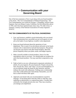 7 – Communication with your
                       Governing Board
__________________________________________________

One of the best summaries of how to get along with your board members
is the article, “The Ten Commandments of Political Engineering.” The
Ten Commandments was written by George C. Protopapas, retired County
Engineer, San Luis Obispo County, California. He first offered this advice
in 1992, and it has been reprinted many times since. We offer it here, in
summary, courtesy of the National Association of County Engineers
(NACE).

THE TEN COMMANDMENTS OF POLITICAL ENGINEERING

   1. First, and foremost, establish a good relationship with your board.
      This will determine how successful you are in all aspects of your
      job as the leader of your highway or public works department.

   2. Keep your board informed about the operations of your
      department. This is easier if you develop an advocate on the board,
      someone who is interested in road and street projects. This person
      can become your liaison with other board members. Brief this
      person frequently about your plans, needs, and budget requests.

   3. Make yourself available to board members. None of us like
      interruptions when we are busy. You should make an exception for
      calls from board members. You may need their cooperation at any
      time.

   4. Fight as hard as you can, with persuasive arguments and plenty of
      details, for your requests. Do your homework. Prepare not just the
      facts, but also the “hows” and “whys” of your recommendations. If
      you are defeated, thank the board for their attention, and then
      embrace the result with enthusiasm. Nothing sours a relationship
      more than visible defeat and a bad attitude. Remember, you will
      have to deal with these folks again.

   5. Approach your board with your recommendations in positive
      language. Avoid asking them what they think or what they want
      regarding an administrative or engineering matter. Consider their
      comments, but strongly present your case. They may set policy;
      you manage your department.




                       Cornell Local Roads Program                        41
 