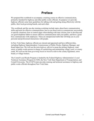 Preface
We prepared this workbook to accompany a training course on effective communication,
primarily intended for highway and other public works officials. Its purpose is to provide
highway officials some basic guidelines for talking with and getting along effectively with the
public, their local governing boards, and each other.

This workbook and the one-day training workshop include topics about basic communication
skills and tools for effective communication; how to use those tools to communicate successfully
in specific situations; how to control anger when dealing with irate citizens; how to develop and
use good telephone habits to ensure effective communication with your public; and how a good
boss communicates with employees. These are interpersonal skills that will help you in your
personal and professional interactions with people.

In New York State, highway officials are elected and appointed and have different titles,
including Highway Superintendent, Commissioner of Public Works, Highway Manager, and
Road Supervisor. We will use the term highway official to mean the primary highway, road,
street, or public works person in charge of constructing and maintaining village, town, or county
roads. We will use the term governing board or board to refer to the county legislature, town
board, or village trustees.

The Cornell Local Roads Program is funded by the Federal Highway Administration’s Local
Technical Assistance Program (LTAP); the New York State Department of Transportation; and
Cornell University. The LTAP Center provides training and technical assistance to highway and
public works officials throughout New York State.




                                               Cornell Local Roads Program                          i
 