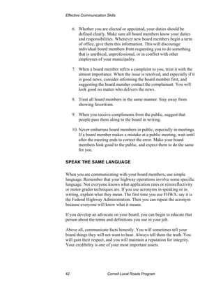 Effective Communication Skills


     6. Whether you are elected or appointed, your duties should be
        defined clearly. Make sure all board members know your duties
        and responsibilities. Whenever new board members begin a term
        of office, give them this information. This will discourage
        individual board members from requesting you to do something
        that is unethical, unprofessional, or in conflict with other
        employees of your municipality.

     7. When a board member refers a complaint to you, treat it with the
        utmost importance. When the issue is resolved, and especially if it
        is good news, consider informing the board member first, and
        suggesting the board member contact the complainant. You will
        look good no matter who delivers the news.

     8. Treat all board members in the same manner. Stay away from
        showing favoritism.

     9. When you receive compliments from the public, suggest that
        people pass them along to the board in writing.

     10. Never embarrass board members in public, especially in meetings.
         If a board member makes a mistake at a public meeting, wait until
         after the meeting ends to correct the error. Make your board
         members look good to the public, and expect them to do the same
         for you.

SPEAK THE SAME LANGUAGE

When you are communicating with your board members, use simple
language. Remember that your highway operations involve some specific
language. Not everyone knows what application rates or retroreflectivity
or motor grader techniques are. If you use acronyms in speaking or in
writing, explain what they mean. The first time you use FHWA, say it is
the Federal Highway Administration. Then you can repeat the acronym
because everyone will know what it means.

If you develop an advocate on your board, you can begin to educate that
person about the terms and definitions you use in your job.

Above all, communicate facts honestly. You will sometimes tell your
board things they will not want to hear. Always tell them the truth. You
will gain their respect, and you will maintain a reputation for integrity.
Your credibility is one of your most important assets.




42                       Cornell Local Roads Program
 