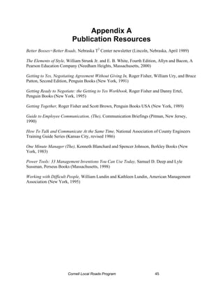 Appendix A
                         Publication Resources
Better Bosses=Better Roads, Nebraska T2 Center newsletter (Lincoln, Nebraska, April 1989)

The Elements of Style, William Strunk Jr. and E. B. White, Fourth Edition, Allyn and Bacon, A
Pearson Education Company (Needham Heights, Massachusetts, 2000)

Getting to Yes, Negotiating Agreement Without Giving In, Roger Fisher, William Ury, and Bruce
Patton, Second Edition, Penguin Books (New York, 1991)

Getting Ready to Negotiate: the Getting to Yes Workbook, Roger Fisher and Danny Ertel,
Penguin Books (New York, 1995)

Getting Together, Roger Fisher and Scott Brown, Penguin Books USA (New York, 1989)

Guide to Employee Communication, (The), Communication Briefings (Pitman, New Jersey,
1990)

How To Talk and Communicate At the Same Time, National Association of County Engineers
Training Guide Series (Kansas City, revised 1986)

One Minute Manager (The), Kenneth Blanchard and Spencer Johnson, Berkley Books (New
York, 1983)

Power Tools: 33 Management Inventions You Can Use Today, Samuel D. Deep and Lyle
Sussman, Perseus Books (Massachusetts, 1998)

Working with Difficult People, William Lundin and Kathleen Lundin, American Management
Association (New York, 1995)




                       Cornell Local Roads Program                     45
 