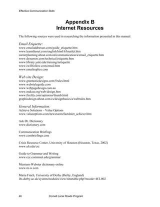 Effective Communication Skills



                                     Appendix B
                                 Internet Resources
The following sources were used in researching the information presented in this manual.

Email Etiquette:
www.emailaddresses.com/guide_etiquette.htm
www.learnthenet.com/english/html/65mailet.htm
careerplanning.about.com/od/communication/a/email_etiquette.htm
www.dynamoo.com/technical/etiquette.htm
www.library.yale.edu/training/netiquette
www.iwillfollow.com/email.htm
www.emailreplies.com

Web site Design:
www.grantasticdesigns.com/5rules.html
www.webstyleguide.com
www.webpagedesign.com.au
www.makoa.org/web-design.htm
www.firelily.com/opinions/thumb.html
graphicdesign.about.com/cs/designbasics/a/webrules.htm

General Information:
Achieve Solutions – Value Options
www.valueoptions.com/newsroom/factsheet_achieve.htm

Ask Dr. Dictionary
www.dictionary.com

Communication Briefings
www.combriefings.com

Crisis Resource Center, University of Houston (Houston, Texas, 2002)
www.uh.edu/crc

Guide to Grammar and Writing
www.ccc.commnet.edu/grammar

Merriam-Webster dictionary online
www.m-w.com

Maria Finch, University of Derby (Derby, England)
ibs.derby.ac.uk/system/modules/view/timetable.php?mcode=4CL002




46                       Cornell Local Roads Program
 