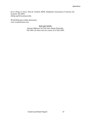 Appendices


Seven Things to Notice, Peter K. Gerlach, MSW, Stepfamily Association of America, Inc.
(Lincoln, NE 2005)
sfhelp.org/02/awareness.htm

World Reference (online dictionary)
www.wordreference.com

                                      PLEASE NOTE:
                      Internet addresses for Web sites change frequently.
                     The URLs for these sites are correct as of June 2005.




                      Cornell Local Roads Program                      47
 
