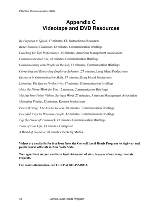 Effective Communication Skills



                            Appendix C
                   Videotape and DVD Resources

Be Prepared to Speak, 27 minutes, CU Instructional Resources
Better Business Grammar, 12 minutes, Communication Briefings
Coaching for Top Performance, 25 minutes, American Management Association
Communicate and Win, 48 minutes, Communication Briefings
Communicating with People on the Job, 15 minutes, Communication Briefings
Correcting and Rewarding Employee Behavior, 27 minutes, Long Island Productions
Exercises in Communication Skills, 17 minutes, Long Island Productions
Listening: The Key to Productivity, 17 minutes, Communication Briefings
Make the Phone Work for You, 12 minutes, Communication Briefings
Making Your Point Without Saying a Word, 27 minutes, American Management Association
Managing People, 52 minutes, Kantola Productions
Power Writing: The Key to Success, 38 minutes, Communication Briefings
Powerful Ways to Persuade People, 42 minutes, Communication Briefings
Tap the Power of Teamwork, 45 minutes, Communication Briefings
Team of Your Life, 18 minutes, Caterpillar
A World of Gestures, 28 minutes, Berkeley Media


Videos are available for free loan from the Cornell Local Roads Program to highway and
public works officials in New York State.

We regret that we are unable to lend videos out of state because of our many in-state
requests.

For more information, call CLRP at 607-255-8033.




48                       Cornell Local Roads Program
 