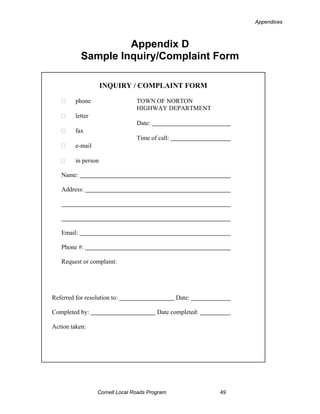 Appendices



                     Appendix D
            Sample Inquiry/Complaint Form

                     INQUIRY / COMPLAINT FORM

         phone                   TOWN OF NORTON
                                 HIGHWAY DEPARTMENT
         letter
                                 Date:
         fax
                                 Time of call:
         e-mail

         in person

   Name:

   Address:




   Email:

   Phone #:

   Request or complaint:




Referred for resolution to:                      Date:

Completed by:                            Date completed:

Action taken:




                  Cornell Local Roads Program              49
 