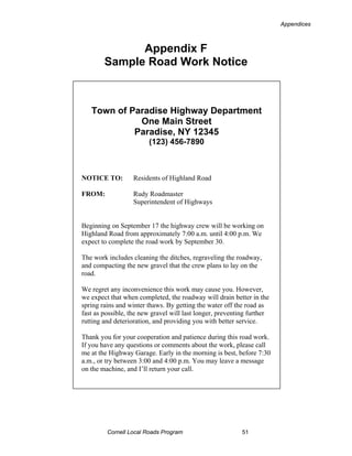 Appendices



              Appendix F
        Sample Road Work Notice



   Town of Paradise Highway Department
             One Main Street
            Paradise, NY 12345
                        (123) 456-7890



NOTICE TO:         Residents of Highland Road

FROM:              Rudy Roadmaster
                   Superintendent of Highways


Beginning on September 17 the highway crew will be working on
Highland Road from approximately 7:00 a.m. until 4:00 p.m. We
expect to complete the road work by September 30.

The work includes cleaning the ditches, regraveling the roadway,
and compacting the new gravel that the crew plans to lay on the
road.

We regret any inconvenience this work may cause you. However,
we expect that when completed, the roadway will drain better in the
spring rains and winter thaws. By getting the water off the road as
fast as possible, the new gravel will last longer, preventing further
rutting and deterioration, and providing you with better service.

Thank you for your cooperation and patience during this road work.
If you have any questions or comments about the work, please call
me at the Highway Garage. Early in the morning is best, before 7:30
a.m., or try between 3:00 and 4:00 p.m. You may leave a message
on the machine, and I’ll return your call.




         Cornell Local Roads Program                       51
 