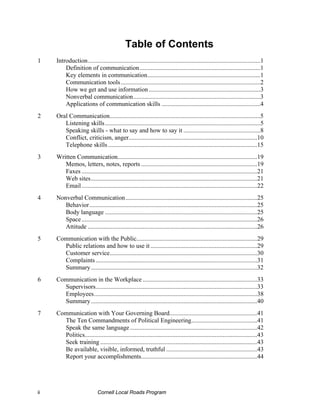 Table of Contents
1    Introduction..............................................................................................................1
         Definition of communication.............................................................................1
         Key elements in communication........................................................................1
         Communication tools .........................................................................................2
         How we get and use information .......................................................................3
         Nonverbal communication.................................................................................3
         Applications of communication skills ...............................................................4
2    Oral Communication................................................................................................5
        Listening skills ...................................................................................................5
        Speaking skills - what to say and how to say it .................................................8
        Conflict, criticism, anger..................................................................................10
        Telephone skills ...............................................................................................15
3    Written Communication.........................................................................................19
        Memos, letters, notes, reports ..........................................................................19
        Faxes ................................................................................................................21
        Web sites..........................................................................................................21
        Email ................................................................................................................22
4    Nonverbal Communication....................................................................................25
        Behavior...........................................................................................................25
        Body language .................................................................................................25
        Space ................................................................................................................26
        Attitude ............................................................................................................26
5    Communication with the Public.............................................................................29
       Public relations and how to use it ....................................................................29
       Customer service..............................................................................................30
       Complaints .......................................................................................................31
       Summary ..........................................................................................................32
6    Communication in the Workplace .........................................................................33
       Supervisors.......................................................................................................33
       Employees........................................................................................................38
       Summary ..........................................................................................................40
7    Communication with Your Governing Board........................................................41
       The Ten Commandments of Political Engineering..........................................41
       Speak the same language .................................................................................42
       Politics..............................................................................................................43
       Seek training ....................................................................................................43
       Be available, visible, informed, truthful ..........................................................43
       Report your accomplishments..........................................................................44




ii                           Cornell Local Roads Program
 