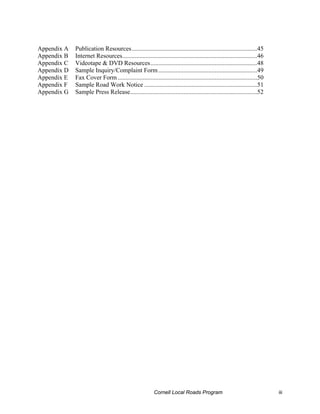 Appendix A   Publication Resources................................................................................45
Appendix B   Internet Resources......................................................................................46
Appendix C   Videotape & DVD Resources....................................................................48
Appendix D   Sample Inquiry/Complaint Form ...............................................................49
Appendix E   Fax Cover Form .........................................................................................50
Appendix F   Sample Road Work Notice ........................................................................51
Appendix G   Sample Press Release.................................................................................52




                                                         Cornell Local Roads Program                                      iii
 