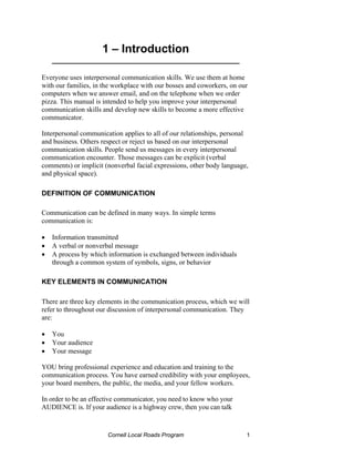 1 – Introduction
    ___________________________________________

Everyone uses interpersonal communication skills. We use them at home
with our families, in the workplace with our bosses and coworkers, on our
computers when we answer email, and on the telephone when we order
pizza. This manual is intended to help you improve your interpersonal
communication skills and develop new skills to become a more effective
communicator.

Interpersonal communication applies to all of our relationships, personal
and business. Others respect or reject us based on our interpersonal
communication skills. People send us messages in every interpersonal
communication encounter. Those messages can be explicit (verbal
comments) or implicit (nonverbal facial expressions, other body language,
and physical space).

DEFINITION OF COMMUNICATION

Communication can be defined in many ways. In simple terms
communication is:

•   Information transmitted
•   A verbal or nonverbal message
•   A process by which information is exchanged between individuals
    through a common system of symbols, signs, or behavior

KEY ELEMENTS IN COMMUNICATION

There are three key elements in the communication process, which we will
refer to throughout our discussion of interpersonal communication. They
are:

•   You
•   Your audience
•   Your message

YOU bring professional experience and education and training to the
communication process. You have earned credibility with your employees,
your board members, the public, the media, and your fellow workers.

In order to be an effective communicator, you need to know who your
AUDIENCE is. If your audience is a highway crew, then you can talk


                       Cornell Local Roads Program                      1
 