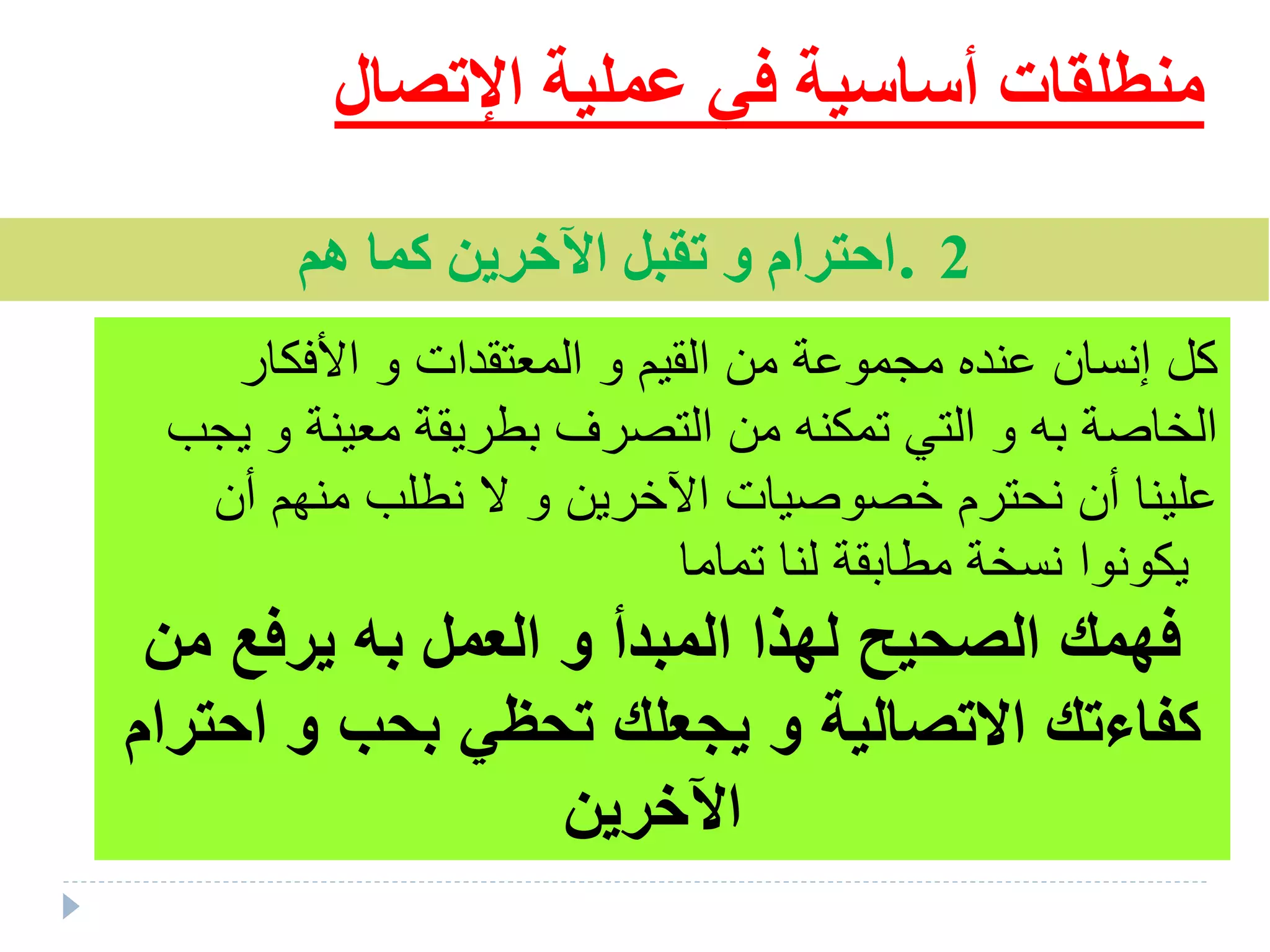 ‫اإلتص‬ ‫عملية‬ ‫في‬ ‫أساسية‬ ‫منطلقات‬‫ال‬
2.‫هم‬ ‫كما‬ ‫اآلخرين‬ ‫تقبل‬ ‫و‬ ‫احترام‬
‫األفكار‬ ‫و‬ ‫المعتقدات‬ ‫و‬ ‫القيم‬ ‫من‬ ‫ملموعة‬ ‫عنده‬ ‫إنسان‬ ‫كل‬
‫يلب‬ ‫و‬ ‫معينة‬ ‫بطريقة‬ ‫التصرق‬ ‫من‬ ‫تمكنه‬ ‫التي‬ ‫و‬ ‫به‬ ‫الخاصة‬
‫أن‬ ‫منهم‬ ‫نطلب‬ ‫و‬ ‫اآلخرين‬ ‫خصوصيات‬ ‫نحترم‬ ‫أن‬ ‫علينا‬
‫تماما‬ ‫لنا‬ ‫مطابقة‬ ‫نسخة‬ ‫يكونوا‬
‫من‬ ‫يرفع‬ ‫به‬ ‫العمل‬ ‫و‬ ‫المبدأ‬ ‫لهذا‬ ‫الصحيح‬ ‫فهمك‬
‫تح‬ ‫يجعلك‬ ‫و‬ ‫االتصالية‬ ‫كفاءتك‬‫ظ‬‫احترام‬ ‫و‬ ‫بحب‬ ‫ي‬
‫اآلخرين‬
 