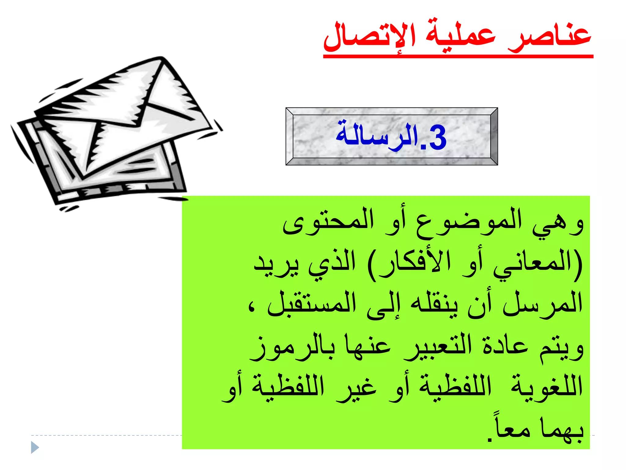 ‫اإلتصال‬ ‫عملية‬ ‫عناصر‬
‫المحتوى‬ ‫أو‬ ‫الموضوع‬ ‫وهي‬
(‫األفكار‬ ‫أو‬ ‫المعاني‬)‫يريد‬ ‫الذي‬
، ‫المستقبل‬ ‫إلى‬ ‫ينقله‬ ‫أن‬ ‫المرسل‬
‫بالرموز‬ ‫عنها‬ ‫التعبير‬ ‫عادة‬ ‫ويتم‬
‫اللفظية‬ ‫غير‬ ‫أو‬ ‫اللفظية‬ ‫اللغوية‬‫أو‬
‫ب‬‫معا‬ ‫هما‬.
3.‫الرسالة‬
 