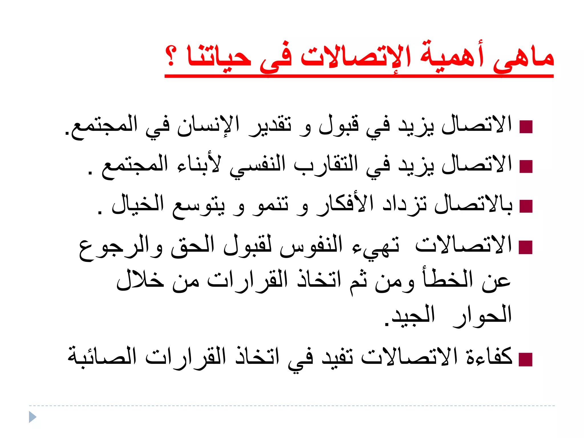 ‫حياتنا‬ ‫في‬ ‫اإلتصاالت‬ ‫أهمية‬ ‫ماهي‬‫؟‬
‫قبول‬ ‫في‬ ‫يءيد‬ ‫تصال‬ ‫ا‬‫و‬‫ا‬ ‫في‬ ‫اإلنسان‬ ‫تقدير‬‫لملتمع‬.
‫الم‬ ‫ألبناء‬ ‫النفسي‬ ‫التقارب‬ ‫في‬ ‫يزيد‬ ‫االتصال‬‫جتمع‬.
‫األفكار‬ ‫تءداد‬ ‫تصال‬ ‫با‬‫و‬‫الخي‬ ‫يتوسع‬ ‫و‬ ‫تنمو‬‫ال‬.
‫والرج‬ ‫الحق‬ ‫لقبول‬ ‫النفوس‬ ‫تهيء‬ ‫االتصاالت‬‫وع‬
‫خالل‬ ‫من‬ ‫القرارات‬ ‫اتخاذ‬ ‫ثم‬ ‫ومن‬ ‫الخطأ‬ ‫عن‬
‫الجيد‬ ‫الحوار‬.
‫ال‬ ‫القرارات‬ ‫اتخاذ‬ ‫في‬ ‫تفيد‬ ‫االتصاالت‬ ‫كفاءة‬‫صائبة‬
 