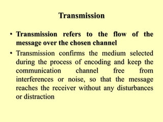 Transmission
• Transmission refers to the flow of the
message over the chosen channel
• Transmission confirms the medium selected
during the process of encoding and keep the
communication channel free from
interferences or noise, so that the message
reaches the receiver without any disturbances
or distraction
 