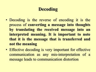 Decoding
• Decoding is the reverse of encoding it is the
process of converting a message into thoughts
by translating the received message into an
interpreted meaning. It is important to note
that it is the message that is transferred and
not the meaning
• Effective decoding is very important for effective
communication as any mis-interpretation of a
message leads to communication distortion
 