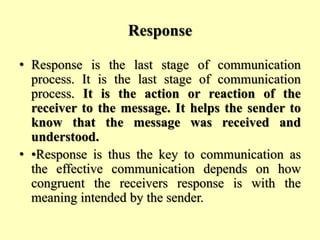 Response
• Response is the last stage of communication
process. It is the last stage of communication
process. It is the action or reaction of the
receiver to the message. It helps the sender to
know that the message was received and
understood.
• •Response is thus the key to communication as
the effective communication depends on how
congruent the receivers response is with the
meaning intended by the sender.
 