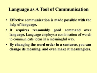 Language as A Tool of Communication
• Effective communication is made possible with the
help of language.
• It requires reasonably good command over
language. Language employs a combination of words
to communicate ideas in a meaningful way.
• By changing the word order in a sentence, you can
change its meaning, and even make it meaningless.
 