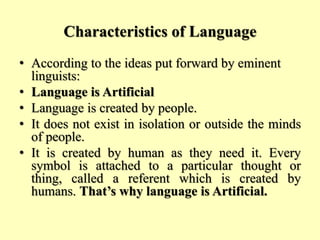 Characteristics of Language
• According to the ideas put forward by eminent
linguists:
• Language is Artificial
• Language is created by people.
• It does not exist in isolation or outside the minds
of people.
• It is created by human as they need it. Every
symbol is attached to a particular thought or
thing, called a referent which is created by
humans. That’s why language is Artificial.
 