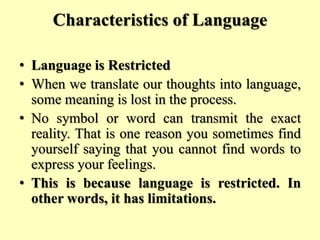 Characteristics of Language
• Language is Restricted
• When we translate our thoughts into language,
some meaning is lost in the process.
• No symbol or word can transmit the exact
reality. That is one reason you sometimes find
yourself saying that you cannot find words to
express your feelings.
• This is because language is restricted. In
other words, it has limitations.
 