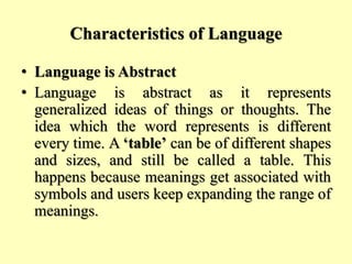 Characteristics of Language
• Language is Abstract
• Language is abstract as it represents
generalized ideas of things or thoughts. The
idea which the word represents is different
every time. A ‘table’ can be of different shapes
and sizes, and still be called a table. This
happens because meanings get associated with
symbols and users keep expanding the range of
meanings.
 